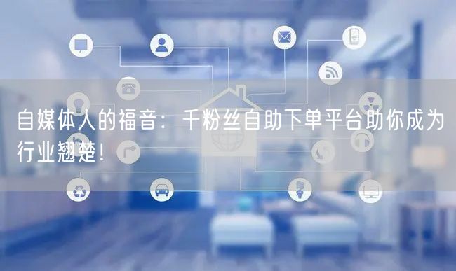 自媒体人的福音：千粉丝自助下单平台助你成为行业翘楚！